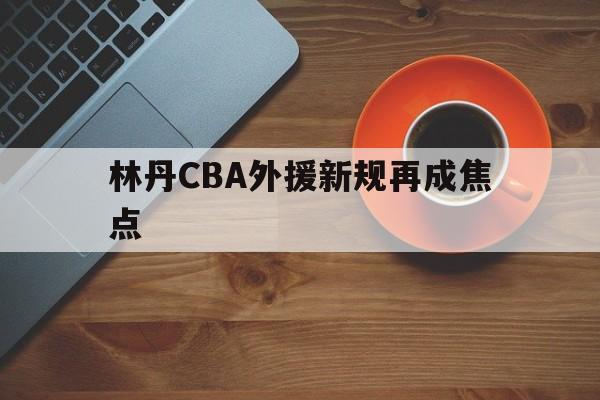 林丹CBA外援新规再成焦点(北京首钢男篮外援最新消息今天)|CQ9游戏